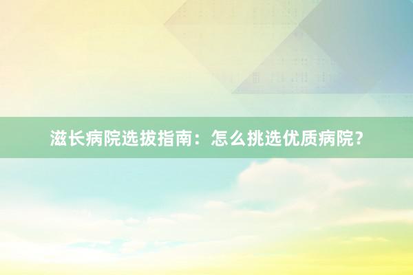滋长病院选拔指南：怎么挑选优质病院？